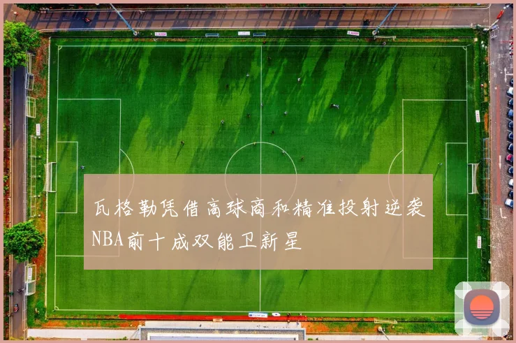 瓦格勒凭借高球商和精准投射逆袭NBA前十成双能卫新星
