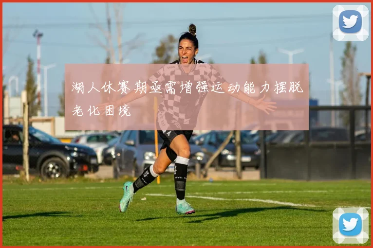 湖人休赛期亟需增强运动能力摆脱老化困境