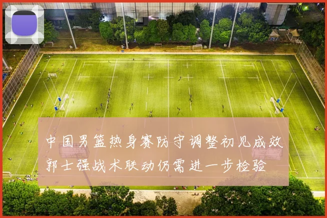 中国男篮热身赛防守调整初见成效郭士强战术联动仍需进一步检验