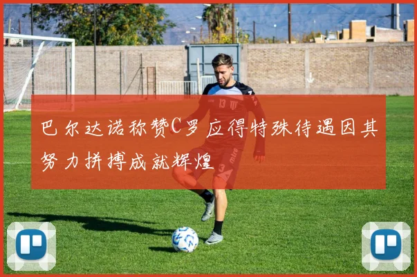 巴尔达诺称赞C罗应得特殊待遇因其努力拼搏成就辉煌