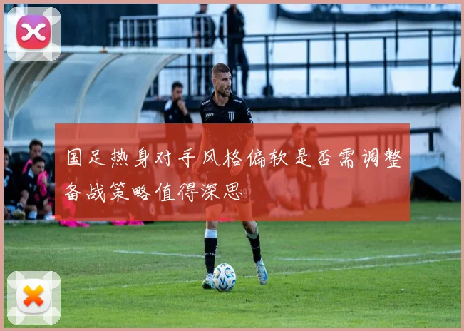 国足热身对手风格偏软是否需调整备战策略值得深思