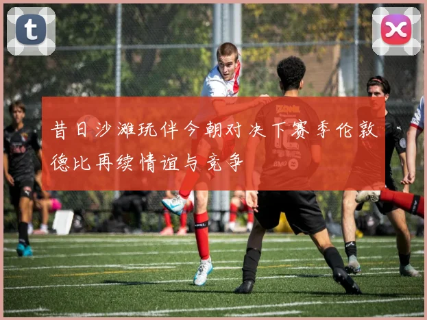 昔日沙滩玩伴今朝对决下赛季伦敦德比再续情谊与竞争