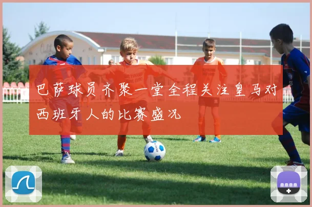 巴萨球员齐聚一堂全程关注皇马对西班牙人的比赛盛况