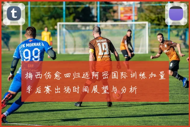 梅西伤愈回归迈阿密国际训练加量季后赛出场时间展望与分析