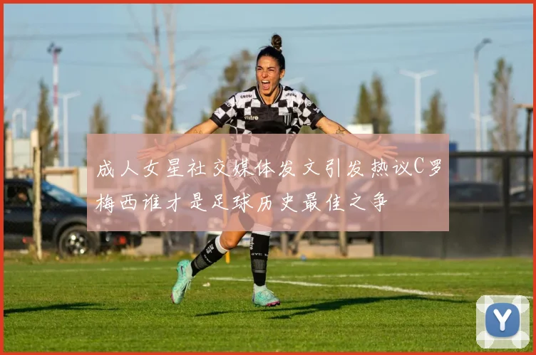 成人女星社交媒体发文引发热议C罗梅西谁才是足球历史最佳之争