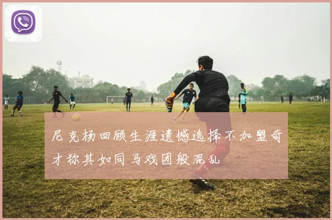 尼克杨回顾生涯遗憾选择不加盟奇才称其如同马戏团般混乱