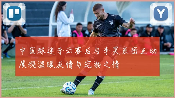 中国球迷李云赛后与李昊亲密互动展现温暖友情与宠溺之情
