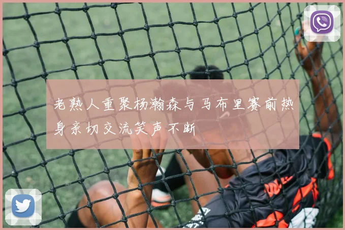 老熟人重聚杨瀚森与马布里赛前热身亲切交流笑声不断