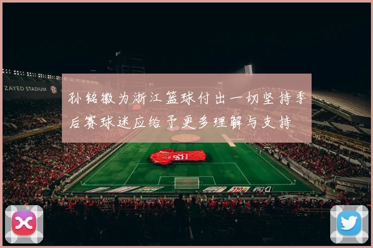 孙铭徽为浙江篮球付出一切坚持季后赛球迷应给予更多理解与支持