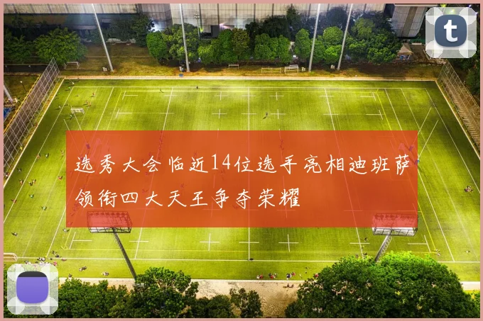 选秀大会临近14位选手亮相迪班萨领衔四大天王争夺荣耀