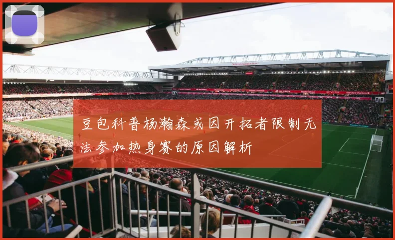 豆包科普杨瀚森或因开拓者限制无法参加热身赛的原因解析