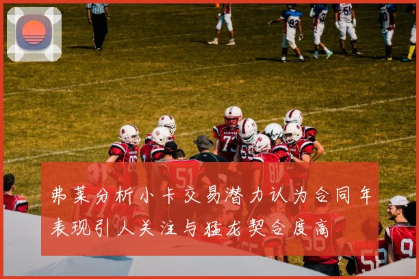 弗莱分析小卡交易潜力认为合同年表现引人关注与猛龙契合度高