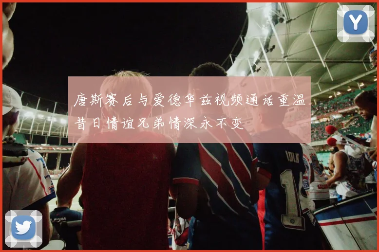 唐斯赛后与爱德华兹视频通话重温昔日情谊兄弟情深永不变