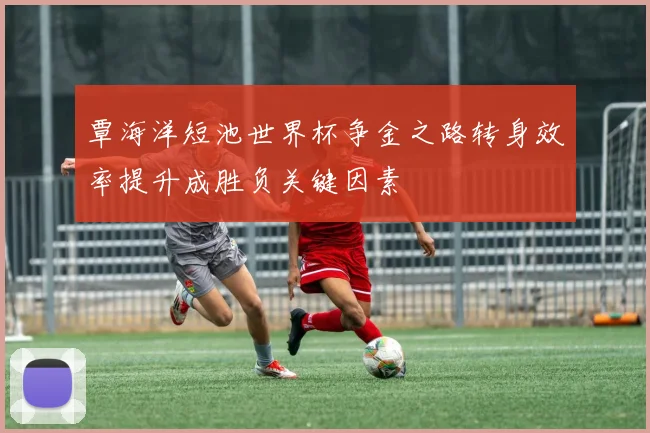 覃海洋短池世界杯争金之路转身效率提升成胜负关键因素