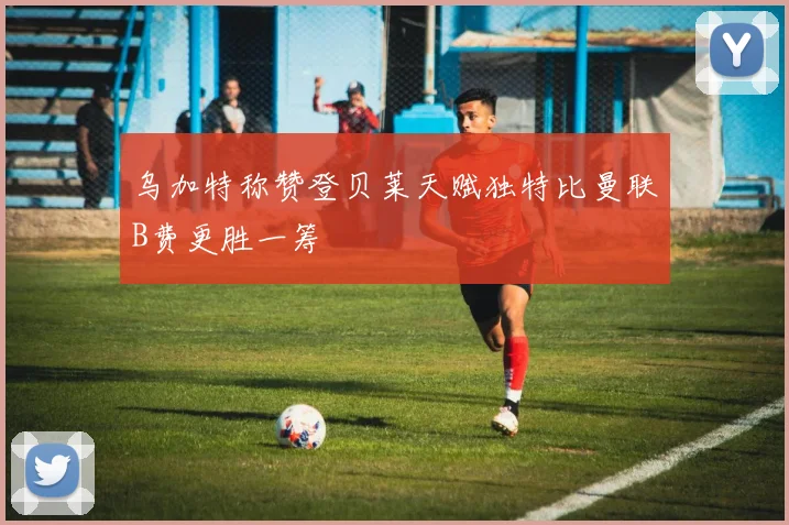 乌加特称赞登贝莱天赋独特比曼联B费更胜一筹