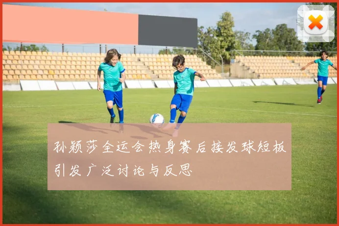 孙颖莎全运会热身赛后接发球短板引发广泛讨论与反思