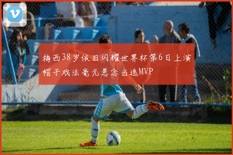 梅西38岁依旧闪耀世界杯第6日上演帽子戏法毫无悬念当选MVP