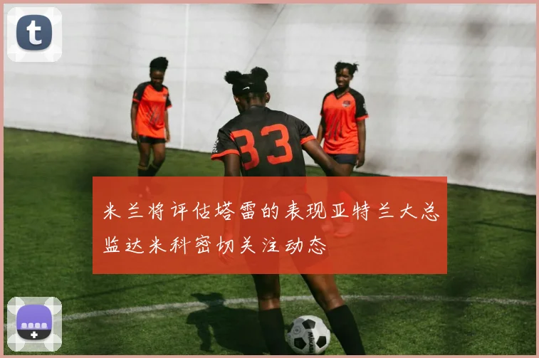 米兰将评估塔雷的表现亚特兰大总监达米科密切关注动态