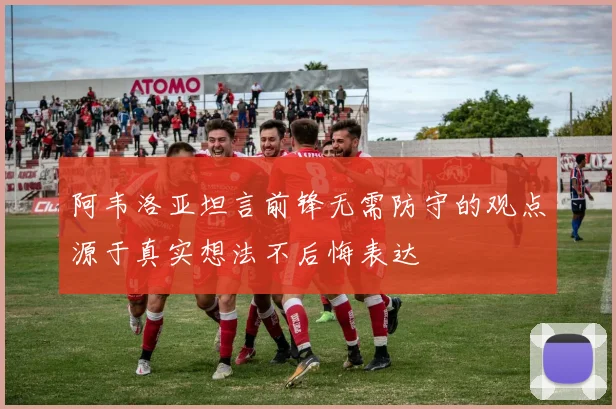 阿韦洛亚坦言前锋无需防守的观点源于真实想法不后悔表达