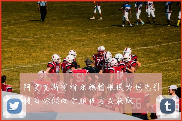 阿贾克斯将特尔施特根视为优先引援目标倾向于租借方式获取