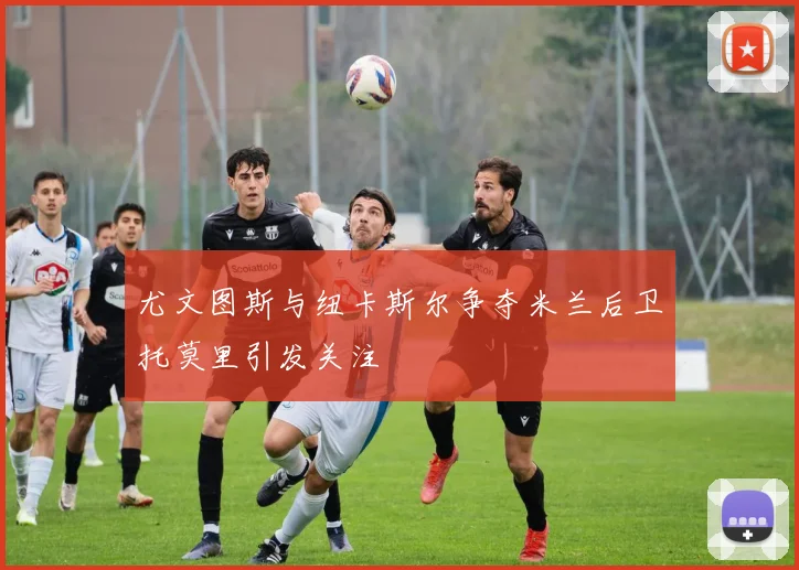 尤文图斯与纽卡斯尔争夺米兰后卫托莫里引发关注