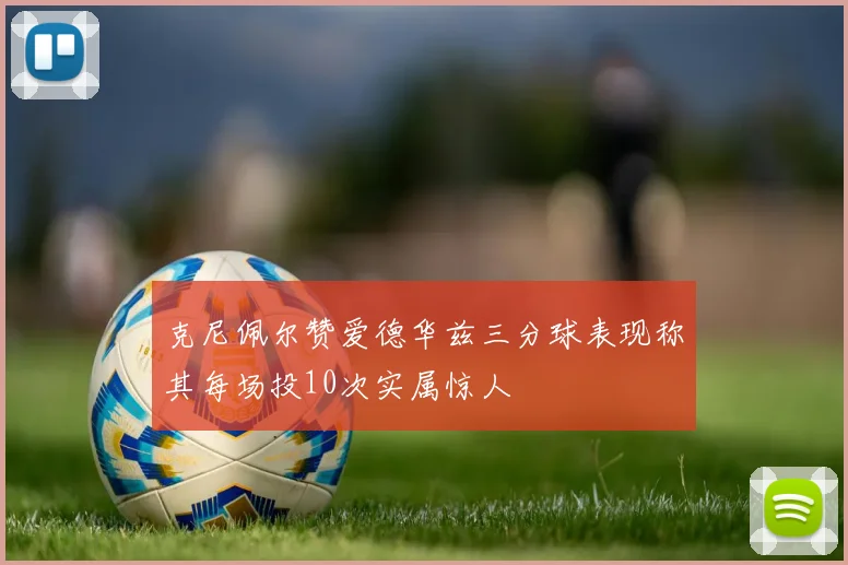 克尼佩尔赞爱德华兹三分球表现称其每场投10次实属惊人