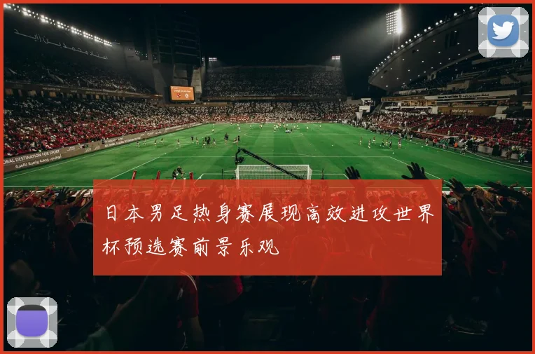 日本男足热身赛展现高效进攻世界杯预选赛前景乐观